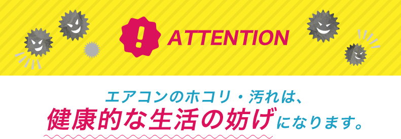 ATTENTION エアコンのホコリ・汚れは、健康的な生活の妨げになります。